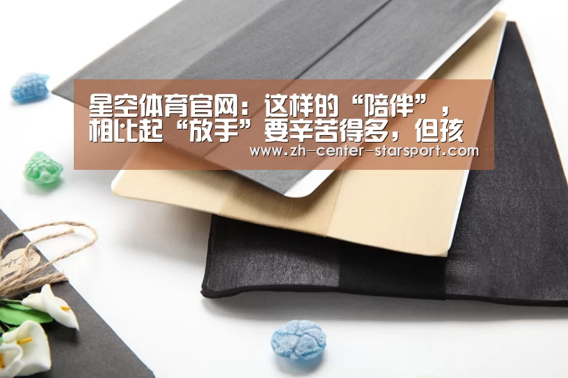 星空体育官网：这样的“陪伴”，相比起“放手”要辛苦得多，但孩子的进展你绝对